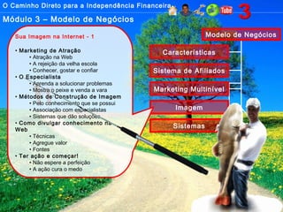 O Caminho Direto para a Independência Financeira
Módulo 3 – Modelo de Negócios
Modelo de Negócios
Características
Sistema de Afiliados
Marketing Multinível
Imagem
Sistemas
Sua Imagem na Internet - 1
• Marketing de Atração
• Atração na Web
• A rejeição da velha escola
• Conhecer, gostar e confiar
• O Especialista
• Aprenda a solucionar problemas
• Mostre o peixe e venda a vara
• Métodos de Construção de Imagem
• Pelo conhecimento que se possui
• Associação com especialistas
• Sistemas que dão soluções
• Como divulgar conhecimento na
Web
• Técnicas
• Agregue valor
• Fontes
• Ter ação e começar!
• Não espere a perfeição
• A ação cura o medo
 