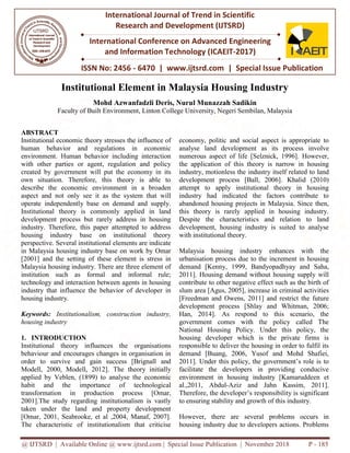 @ IJTSRD | Available Online @ www.ijtsrd.com | Special Issue Publication | November 2018
ISSN No: 2456
International Journal of Trend in Scientific
Research and
International Conference on Advanced Engineering
and Information Technology
Institutional Element in Malaysia Housing Industry
Mohd Azwanfadzli Deris, Nurul Munazzah Sadikin
Faculty of Built Environment, Linton College University, Negeri Sembilan, Malaysia
ABSTRACT
Institutional economic theory stresses the influence of
human behavior and regulations in economic
environment. Human behavior including interaction
with other parties or agent, regulation and policy
created by government will put the economy in its
own situation. Therefore, this theory is able to
describe the economic environment in a broaden
aspect and not only see it as the system that will
operate independently base on demand and supply.
Institutional theory is commonly applied in land
development process but rarely address in housing
industry. Therefore, this paper attempted to address
housing industry base on institutional theory
perspective. Several institutional elements are indicate
in Malaysia housing industry base on work by Omar
[2001] and the setting of these element is stress in
Malaysia housing industry. There are three element of
institution such as formal and informal rule;
technology and interaction between agents in housing
industry that influence the behavior of developer in
housing industry.
Keywords: Institutionalism, construction industry,
housing industry
1. INTRODUCTION
Institutional theory influences the organisations
behaviour and encourages changes in organisation in
order to survive and gain success [Brignall and
Modell, 2000, Modell, 2012]. The theory initially
applied by Veblen, (1899) to analyse the economic
habit and the importance of
transformation in production process [Omar,
2001].The study regarding institutionalism is vastly
taken under the land and property development
[Omar, 2001, Seabrooke, et al ,2004, Manaf, 2007].
The characteristic of institutionalism that criticise
@ IJTSRD | Available Online @ www.ijtsrd.com | Special Issue Publication | November 2018
ISSN No: 2456 - 6470 | www.ijtsrd.com | Special Issue
International Journal of Trend in Scientific
Research and Development (IJTSRD)
International Conference on Advanced Engineering
and Information Technology (ICAEIT-2017)
Institutional Element in Malaysia Housing Industry
Mohd Azwanfadzli Deris, Nurul Munazzah Sadikin
Environment, Linton College University, Negeri Sembilan, Malaysia
Institutional economic theory stresses the influence of
human behavior and regulations in economic
environment. Human behavior including interaction
with other parties or agent, regulation and policy
created by government will put the economy in its
own situation. Therefore, this theory is able to
describe the economic environment in a broaden
aspect and not only see it as the system that will
independently base on demand and supply.
Institutional theory is commonly applied in land
development process but rarely address in housing
industry. Therefore, this paper attempted to address
housing industry base on institutional theory
ral institutional elements are indicate
in Malaysia housing industry base on work by Omar
[2001] and the setting of these element is stress in
Malaysia housing industry. There are three element of
institution such as formal and informal rule;
d interaction between agents in housing
industry that influence the behavior of developer in
Institutionalism, construction industry,
Institutional theory influences the organisations
and encourages changes in organisation in
order to survive and gain success [Brignall and
2000, Modell, 2012]. The theory initially
Veblen, (1899) to analyse the economic
technological
tion process [Omar,
2001].The study regarding institutionalism is vastly
taken under the land and property development
,2004, Manaf, 2007].
The characteristic of institutionalism that criticise
economy, politic and social a
analyse land development as its process
numerous aspect of life [Selznick,
the application of this theory is narrow in
industry, motionless the industry
development process [Ball,
attempt to apply institutional theory in housing
industry had indicated the factors contribute to
abandoned housing projects in
this theory is rarely applied in housing industry.
Despite the characteristics
development, housing industry is suited to analyse
with institutional theory.
Malaysia housing industry enhances with the
urbanisation process due to the increment in ho
demand [Kenny, 1999, Bandyopadhyay
2011]. Housing demand without housing supply will
contribute to other negative effect such as the birth of
slum area [Agus, 2005], increase in criminal activities
[Freedman and Owens, 2011]
development process [Shlay and Whitman, 2006;
Han, 2014]. As respond to this scenario, the
government comes with the policy called The
National Housing Policy. Under this policy, the
housing developer which is the private firms is
responsible to deliver the housing in order to fulfil its
demand [Buang, 2006, Yusof and Mohd Shafiei,
2011]. Under this policy, the
facilitate the developers in providing conducive
environment in housing industry [Kamaruddeen
al.,2011, Abdul-Aziz and
Therefore, the developer’s respon
to ensuring stability and growth of this industry.
However, there are several problems occurs in
housing industry due to developers actions. Problems
@ IJTSRD | Available Online @ www.ijtsrd.com | Special Issue Publication | November 2018 P - 185
Special Issue Publication
International Conference on Advanced Engineering
Institutional Element in Malaysia Housing Industry
Environment, Linton College University, Negeri Sembilan, Malaysia
economy, politic and social aspect is appropriate to
analyse land development as its process involve
[Selznick, 1996]. However,
the application of this theory is narrow in housing
industry itself related to land
2006]. Khalid (2010)
attempt to apply institutional theory in housing
industry had indicated the factors contribute to
abandoned housing projects in Malaysia. Since then,
this theory is rarely applied in housing industry.
and relation to land
development, housing industry is suited to analyse
Malaysia housing industry enhances with the
urbanisation process due to the increment in housing
Bandyopadhyay and Saha,
g demand without housing supply will
contribute to other negative effect such as the birth of
slum area [Agus, 2005], increase in criminal activities
Owens, 2011] and restrict the future
development process [Shlay and Whitman, 2006;
2014]. As respond to this scenario, the
government comes with the policy called The
National Housing Policy. Under this policy, the
housing developer which is the private firms is
responsible to deliver the housing in order to fulfil its
6, Yusof and Mohd Shafiei,
2011]. Under this policy, the government’s role is to
facilitate the developers in providing conducive
environment in housing industry [Kamaruddeen et
Jahn Kassim, 2011].
responsibility is significant
to ensuring stability and growth of this industry.
However, there are several problems occurs in
housing industry due to developers actions. Problems
 