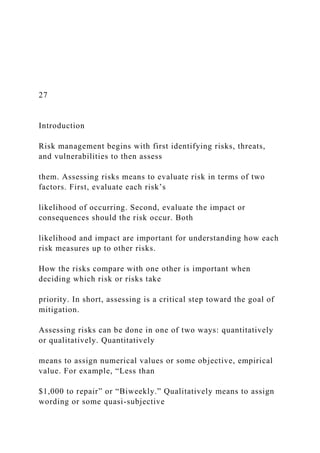27
Introduction
Risk management begins with first identifying risks, threats,
and vulnerabilities to then assess
them. Assessing risks means to evaluate risk in terms of two
factors. First, evaluate each risk’s
likelihood of occurring. Second, evaluate the impact or
consequences should the risk occur. Both
likelihood and impact are important for understanding how each
risk measures up to other risks.
How the risks compare with one other is important when
deciding which risk or risks take
priority. In short, assessing is a critical step toward the goal of
mitigation.
Assessing risks can be done in one of two ways: quantitatively
or qualitatively. Quantitatively
means to assign numerical values or some objective, empirical
value. For example, “Less than
$1,000 to repair” or “Biweekly.” Qualitatively means to assign
wording or some quasi-subjective
 