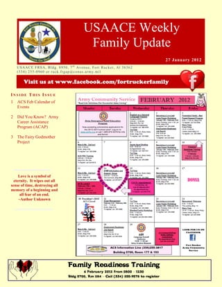 USAACE Weekly
                                                      Family Update
                                                                                               27 January 2012
    US AAC E F R S A, B ld g. 8 9 5 0 , 7 t h Av e n u e, Fo r t R uc k er , Al 3 6 3 6 2
    ( 3 3 4 ) 2 5 5 -0 9 6 0 o r r uc k. fr g ap @co n u s.ar m y. mi l

         Visit us at www.facebook.com/fortruckerfamily

INSIDE THIS ISSUE
1 ACS Feb Calendar of
  Events

2   Did You Know? Army
    Career Assistance
    Program (ACAP)

3   The Fairy Godmother
    Project




     Love is a symbol of
  eternity. It wipes out all
sense of time, destroying all
memory of a beginning and
      all fear of an end.
     ~Author Unknown




                                         Family Readiness Training
                                                 6 February 2012 from 0800 – 1230
                                         Bldg 5700, Rm 284 – Call (334) 255-9578 to register
 