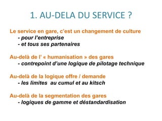 1. AU-DELA DU SERVICE ?
Le service en gare, c’est un changement de culture
- pour l’entreprise
- et tous ses partenaires
Au-delà de l’ « humanisation » des gares
- contrepoint d’une logique de pilotage technique
Au-delà de la logique offre / demande
- les limites au cumul et au kitsch
Au-delà de la segmentation des gares
- logiques de gamme et déstandardisation
 