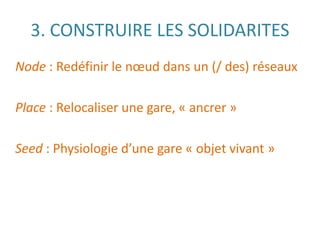 3. CONSTRUIRE LES SOLIDARITES
Node : Redéfinir le nœud dans un (/ des) réseaux
Place : Relocaliser une gare, « ancrer »
Seed : Physiologie d’une gare « objet vivant »
 