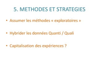 5. METHODES ET STRATEGIES
• Assumer les méthodes « exploratoires »
• Hybrider les données Quanti / Quali
• Capitalisation des expériences ?
 