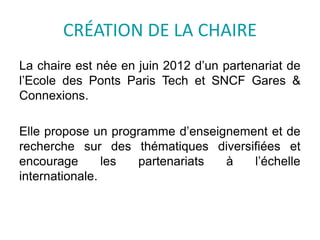 CRÉATION DE LA CHAIRE
La chaire est née en juin 2012 d’un partenariat de
l’Ecole des Ponts Paris Tech et SNCF Gares &
Connexions.
Elle propose un programme d’enseignement et de
recherche sur des thématiques diversifiées et
encourage les partenariats à l’échelle
internationale.
 