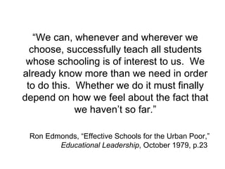 “ We can, whenever and wherever we choose, successfully teach all students whose schooling is of interest to us.  We already know more than we need in order to do this.  Whether we do it must finally depend on how we feel about the fact that we haven’t so far.” Ron Edmonds, “Effective Schools for the Urban Poor,”  Educational Leadership , October 1979, p.23  
