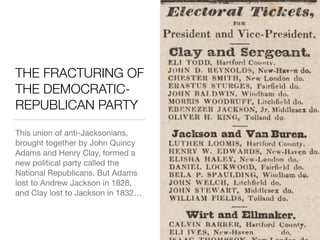 THE FRACTURING OF
THE DEMOCRATIC-
REPUBLICAN PARTY
This union of anti-Jacksonians,
brought together by John Quincy
Adams and Henry Clay, formed a
new political party called the
National Republicans. But Adams
lost to Andrew Jackson in 1828,
and Clay lost to Jackson in 1832…
 
