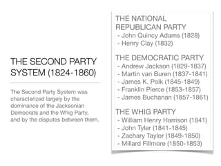 THE SECOND PARTY
SYSTEM (1824-1860)
The Second Party System was
characterized largely by the
dominance of the Jacksonian
Democrats and the Whig Party,
and by the disputes between them.
THE NATIONAL
REPUBLICAN PARTY 
- John Quincy Adams (1828) 
- Henry Clay (1832)

THE DEMOCRATIC PARTY 
- Andrew Jackson (1829-1837) 
- Martin van Buren (1837-1841) 
- James K. Polk (1845-1849) 
- Franklin Pierce (1853-1857) 
- James Buchanan (1857-1861)

THE WHIG PARTY 
- William Henry Harrison (1841) 
- John Tyler (1841-1845) 
- Zachary Taylor (1849-1850) 
- Millard Fillmore (1850-1853)
 