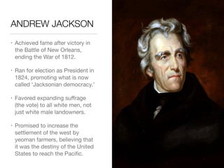 ANDREW JACKSON
• Achieved fame after victory in
the Battle of New Orleans,
ending the War of 1812.

• Ran for election as President in
1824, promoting what is now
called ‘Jacksonian democracy.’

• Favored expanding suﬀrage
(the vote) to all white men, not
just white male landowners.

• Promised to increase the
settlement of the west by
yeoman farmers, believing that
it was the destiny of the United
States to reach the Paciﬁc.
 