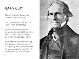 HENRY CLAY
• House Representative and
Senator from Kentucky.

• Strongly opposed Jackson and
Jacksonian democracy.

• Known as a great political
collaborator and diplomat who
could broker compromises
between political opponents.

• Was instrumental in brokering
the Missouri Compromise of
1820 along with Daniel Webster
of Massachusetts and John C.
Calhoun of South Carolina.
 