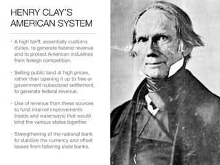 HENRY CLAY’S
AMERICAN SYSTEM
• A high tariﬀ, essentially customs
duties, to generate federal revenue
and to protect American industries
from foreign competition.

• Selling public land at high prices,
rather than opening it up to free or
government-subsidized settlement,
to generate federal revenue.

• Use of revenue from these sources
to fund internal improvements
(roads and waterways) that would
bind the various states together.

• Strengthening of the national bank
to stabilize the currency and oﬀset
losses from faltering state banks.
 