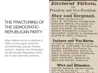 THE FRACTURING OF
THE DEMOCRATIC-
REPUBLICAN PARTY
When Adams ran for re-election in
1828, he once again faced the
overwhelmingly popular Andrew
Jackson. Jackson now dominated
the Democratic-Republican Party,
but he also had many enemies…
 