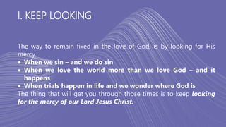 I. KEEP LOOKING
The way to remain fixed in the love of God, is by looking for His
mercy.
 When we sin – and we do sin
 When we love the world more than we love God – and it
happens
 When trials happen in life and we wonder where God is
The thing that will get you through those times is to keep looking
for the mercy of our Lord Jesus Christ.
 