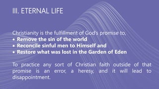 III. ETERNAL LIFE
Christianity is the fulfillment of God’s promise to,
 Remove the sin of the world
 Reconcile sinful men to Himself and
 Restore what was lost in the Garden of Eden
To practice any sort of Christian faith outside of that
promise is an error, a heresy, and it will lead to
disappointment.
 