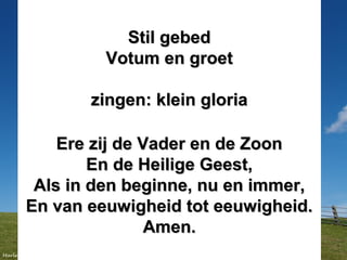 Stil gebedStil gebed
Votum en groetVotum en groet
zingen: klein gloriazingen: klein gloria
Ere zij de Vader en de ZoonEre zij de Vader en de Zoon
En de Heilige Geest,En de Heilige Geest,
Als in den beginne, nu en immer,Als in den beginne, nu en immer,
En van eeuwigheid tot eeuwigheid.En van eeuwigheid tot eeuwigheid.
Amen.Amen.
 