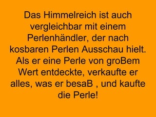 Das Himmelreich ist auch
vergleichbar mit einem
Perlenhändler, der nach
kosbaren Perlen Ausschau hielt.
Als er eine Perle von groBem
Wert entdeckte, verkaufte er
alles, was er besaB , und kaufte
die Perle!
 