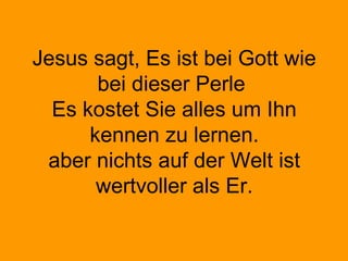 Jesus sagt, Es ist bei Gott wie
bei dieser Perle
Es kostet Sie alles um Ihn
kennen zu lernen.
aber nichts auf der Welt ist
wertvoller als Er.
 