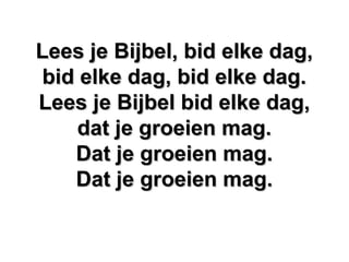 Lees je Bijbel, bid elke dag,Lees je Bijbel, bid elke dag,
bid elke dag, bid elke dag.bid elke dag, bid elke dag.
Lees je Bijbel bid elke dag,Lees je Bijbel bid elke dag,
dat je groeien mag.dat je groeien mag.
Dat je groeien mag.Dat je groeien mag.
Dat je groeien mag.Dat je groeien mag.
 