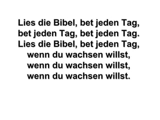 Lies die Bibel, bet jeden Tag,Lies die Bibel, bet jeden Tag,
bet jeden Tag, bet jeden Tag.bet jeden Tag, bet jeden Tag.
Lies die Bibel, bet jeden Tag,Lies die Bibel, bet jeden Tag,
wenn du wachsen willst,wenn du wachsen willst,
wenn du wachsen willst,wenn du wachsen willst,
wenn du wachsen willst.wenn du wachsen willst.
 