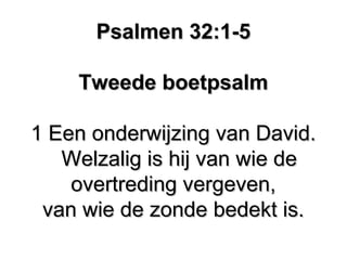 Psalmen 32:1-5Psalmen 32:1-5
Tweede boetpsalmTweede boetpsalm
1 Een onderwijzing van David.1 Een onderwijzing van David.
Welzalig is hij van wie deWelzalig is hij van wie de
overtreding vergeven,overtreding vergeven,
van wie de zonde bedekt is.van wie de zonde bedekt is.
 