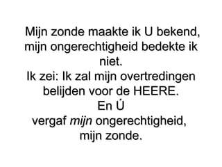 Mijn zonde maakte ik U bekend,Mijn zonde maakte ik U bekend,
mijn ongerechtigheid bedekte ikmijn ongerechtigheid bedekte ik
niet.niet.
Ik zei: Ik zal mijn overtredingenIk zei: Ik zal mijn overtredingen
belijden voor de HEERE.belijden voor de HEERE.
En ÚEn Ú
vergafvergaf mijnmijn ongerechtigheid,ongerechtigheid,
mijn zonde.mijn zonde.
 