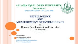 ALLAMA IQBAL OPEN UNIVERSITY,
ISLAMABAD
ONLINE WORKSHOP – JUL./AUG. 2020
INTELLIGENCE
AND
MEASUREMENT OF INTELLIGENCE
in
Human Development and Learning
C.C 8610 - B.Ed.
Presented by:
Ch. Muhammad Ashraf
m.ashraf0919@gmail.com
https://www.slideshare.net/RizwanDuhdra
Telegram: https://t.me/duhdra
 