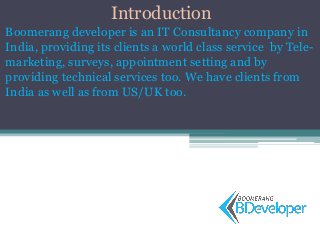 Introduction
Boomerang developer is an IT Consultancy company in
India, providing its clients a world class service by Tele-
marketing, surveys, appointment setting and by
providing technical services too. We have clients from
India as well as from US/UK too.
 