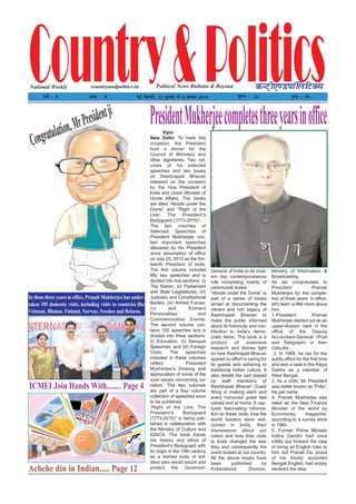 Country&PoliticsPolitical News Bulletin & BeyondNational Weekly dUVªh,.MikWfyfVDl
o"kZ % 4 vad % 8 ubZ fnYyh] 27 tqykbZ ls 2 vxLr 2015 ewY; % 2/- i`"B % 16
countryandpolitics.in
Vipin
New Delhi: To mark this
occasion, the President
host a dinner for the
Council of Ministers and
other dignitaries. Two vol-
umes of his selected
speeches and two books
on Rashtrapati Bhavan
released on the occasion
by the Vice President of
India and Union Minister of
Home Affairs. The books
are titled “Abode under the
Dome” and “Right of the
Line: The President’s
Bodyguard (1773-2015)”.
The two volumes of
Selected Speeches of
President Mukherjee con-
tain important speeches
delivered by the President
since assumption of office
on July 25, 2012 as the thir-
teenth President of India.
The first volume includes
fifty two speeches and is
divided into five sections: (i)
The Nation; (ii) Parliament
and State Legislatures; (iii)
Judiciary and Constitutional
Bodies; (iv) Armed Forces;
(v) and Eminent
Personalities and
Commemorative Events.
The second volume con-
tains 102 speeches and is
divided into three sections:
(i) Education; (ii) Banquet
Speeches; and (iii) Foreign
Visits. The speeches
included in these volumes
reflect President
Mukherjee’s thinking and
appreciation of some of the
core issues concerning our
nation. The two volumes
are part of a four volume
collection of speeches soon
to be published.
“Right of the Line: The
President’s Bodyguard
(1773-2015)” is being pub-
lished in collaboration with
the Ministry of Culture and
IGNCA. The book traces
the history and ethos of
President’s Bodyguard with
its origin in the 18th century
as a trained body of sol-
diers who would escort and
protect the Governor-
General of India to its mod-
ern day contemporaneous
role comprising mainly of
ceremonial duties.
“Abode under the Dome” is
part of a series of books
aimed at documenting the
vibrant and rich legacy of
Rashtrapati Bhavan to
make the public informed
about its historicity and con-
tribution to India’s demo-
cratic fabric. The book is a
product of extensive
research and throws light
on how Rashtrapati Bhavan
spared no effort in caring for
its guests and adhering to
traditional Indian culture. It
also details the part played
by staff members of
Rashtrapati Bhavan’ Guest
Wing in making each and
every honoured guest feel
valued and at home. It cap-
tures fascinating informa-
tion on these visits; how the
world leaders were wel-
comed in India, their
impressions about our
nation and how their visits
to India changed the way
they and consequently the
world looked at our country.
All the above books have
been published by
Publications Division,
Ministry of Information &
Broadcasting.
As we congratulate to
President Pranab
Mukherjee for the comple-
tion of three years in office,
let's learn a little more about
him.
1.President Pranab
Mukherjee started out as an
upper-division clerk in the
office of the Deputy
Accountant-General (Post
and Telegraph) in then
Calcutta.
2. In 1969, he ran for the
public office for the first time
and won a seat in the Rajya
Sabha as a member of
West Bengal.
3. As a child, Mr President
was better known as 'Poltu',
his pet name.
4. Pranab Mukherjee was
rated as the best Finance
Minister of the world by
Euromoney magazine,
according to a survey done
in 1984.
5. Former Prime Minister
Indira Gandhi had once
mildly put forward the idea
of hiring an English tutor to
him, but Pranab Da, proud
of his thickly accented
Bengali English, had simply
declined the idea.
PresidentMukherjeecompletesthreeyearsinoffice
In these three years in office, Pranab Mukherjee has under-
taken 105 domestic visits, including visits to countries like
Vietnam, Bhutan, Finland, Norway, Sweden and Belarus.
Congratulation,MrPresidentji
Achche din in Indian..... Page 12
ICMEI Join Hands With........ Page 4
 