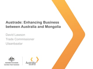 Austrade: Enhancing Business
between Australia and Mongolia
David Lawson
Trade Commissioner
Ulaanbaatar
 