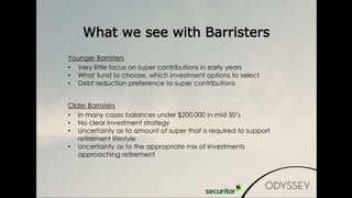 Younger Barristers
• Very little focus on super contributions in early years
• What fund to choose, which investment options to select
• Debt reduction preference to super contributions
Older Barristers
• In many cases balances under $200,000 in mid 50’s
• No clear investment strategy
• Uncertainty as to amount of super that is required to support
retirement lifestyle
• Uncertainty as to the appropriate mix of investments
approaching retirement
What we see with Barristers
 