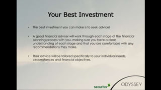 • The best investment you can make is to seek advice!
• A good financial adviser will work through each stage of the financial
planning process with you, making sure you have a clear
understanding of each stage and that you are comfortable with any
recommendations they make.
• Their advice will be tailored specifically to your individual needs,
circumstances and financial objectives.
Your Best Investment
 