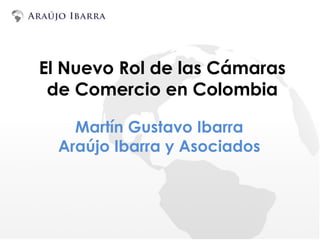 El Nuevo Rol de las Cámaras
de Comercio en Colombia
Martín Gustavo Ibarra
Araújo Ibarra y Asociados
 
