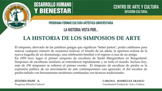 CENTRO DE ARTE Y CULTURA
DIFUSIÓN CULTURAL
PROGRAMA FORMAR CULTURA ARTÍSTICA UNIVERSITARIA
LA HISTORIA VISTA POR…
LA HISTORIA DE LOS SIMPOSIOS DE ARTE
ZULEMA HANI A. CARLOS E. RODRÍGUEZ ARANGO
Programa Difusión Cultural Coordinador Unidad de Arte y Cultura
El simposio, derivado de las palabras griegas que significan "beber juntos", podía celebrarse para
marcar cualquier número de ocasiones festivas: el triunfo de un atleta, la apertura exitosa de la
nueva tragedia de un dramaturgo, una celebración familiar o el regreso a casa de un amigo.
En 1959 tuvo lugar el primer simposio de escultura de Sankt Margarethen en Burgenland.
Simposios de esculturas similares se extendieron rápidamente y en todo el mundo. Incluso hoy,
más de 150 simposios se refieren al primer evento. El simposio de escultura de piedra es la
expresión pública de un movimiento de arte contemporáneo casi ignorado: el del escultor de
piedra tallado con herramientas modernas combinadas con técnicas tradicionales.
 