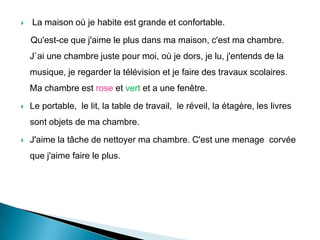  La maison où je habite est grande et confortable.
Qu'est-ce que j'aime le plus dans ma maison, c'est ma chambre.
J`ai une chambre juste pour moi, où je dors, je lu, j'entends de la
musique, je regarder la télévision et je faire des travaux scolaires.
Ma chambre est rose et vert et a une fenêtre.
 Le portable, le lit, la table de travail, le réveil, la étagère, les livres
sont objets de ma chambre.
 J'aime la tâche de nettoyer ma chambre. C'est une menage corvée
que j'aime faire le plus.
 