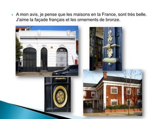  A mon avis, je pense que les maisons en la France, sont très belle.
J'aime la façade français et les ornements de bronze.
 