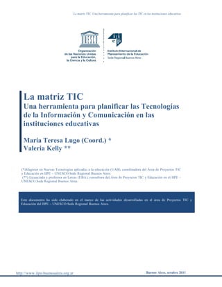 La matriz TIC. Una herramienta para planificar las TIC en las instituciones educativas
http://www.iipe-buenosaires.org.ar Buenos Aires, octubre 2011
La matriz TIC
Una herramienta para planificar las Tecnologías
de la Información y Comunicación en las
instituciones educativas
María Teresa Lugo (Coord.) *
Valeria Kelly **
(*)Magister en Nuevas Tecnologías aplicadas a la educación (UAB), coordinadora del Área de Proyectos TIC
y Educación en IIPE – UNESCO Sede Regional Buenos Aires.
(**) Licenciada y profesora en Letras (UBA), consultora del Área de Proyectos TIC y Educación en el IIPE –
UNESCO Sede Regional Buenos Aires.
Este documento ha sido elaborado en el marco de las actividades desarrolladas en el área de Proyectos TIC y
Educación del IIPE – UNESCO Sede Regional Buenos Aires.
 