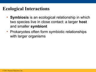 Ecological Interactions
• Symbiosis is an ecological relationship in which
two species live in close contact: a larger host
and smaller symbiont
• Prokaryotes often form symbiotic relationships
with larger organisms
© 2011 Pearson Education, Inc.
 