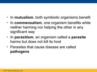 • In mutualism, both symbiotic organisms benefit
• In commensalism, one organism benefits while
neither harming nor helping the other in any
significant way
• In parasitism, an organism called a parasite
harms but does not kill its host
• Parasites that cause disease are called
pathogens
© 2011 Pearson Education, Inc.
 