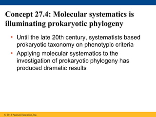 Concept 27.4: Molecular systematics is
illuminating prokaryotic phylogeny
• Until the late 20th century, systematists based
prokaryotic taxonomy on phenotypic criteria
• Applying molecular systematics to the
investigation of prokaryotic phylogeny has
produced dramatic results
© 2011 Pearson Education, Inc.
 
