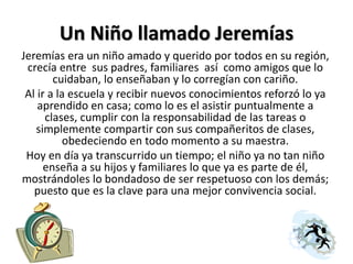 Un Niño llamado Jeremías
Jeremías era un niño amado y querido por todos en su región,
crecía entre sus padres, familiares así como amigos que lo
cuidaban, lo enseñaban y lo corregían con cariño.
Al ir a la escuela y recibir nuevos conocimientos reforzó lo ya
aprendido en casa; como lo es el asistir puntualmente a
clases, cumplir con la responsabilidad de las tareas o
simplemente compartir con sus compañeritos de clases,
obedeciendo en todo momento a su maestra.
Hoy en día ya transcurrido un tiempo; el niño ya no tan niño
enseña a su hijos y familiares lo que ya es parte de él,
mostrándoles lo bondadoso de ser respetuoso con los demás;
puesto que es la clave para una mejor convivencia social.
 