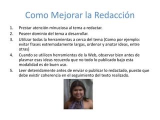Como Mejorar la Redacción
1. Prestar atención minuciosa al tema a redactar.
2. Poseer dominio del tema a desarrollar.
3. Utilizar todas la herramientas a cerca del tema (Como por ejemplo:
evitar frases extremadamente largas, ordenar y anotar ideas, entre
otras)
4. Cuando se utilicen herramientas de la Web, observar bien antes de
plasmar esas ideas recuerda que no todo lo publicado bajo esta
modalidad es de buen uso.
5. Leer detenidamente antes de enviar o publicar lo redactado, puesto que
debe existir coherencia en el seguimiento del texto realizado.
 