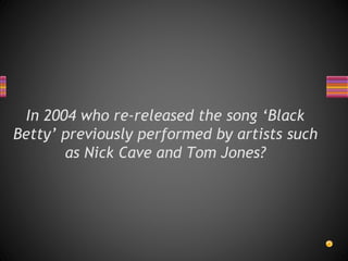 In 2004 who re-released the song ‘Black
Betty’ previously performed by artists such
as Nick Cave and Tom Jones?
 