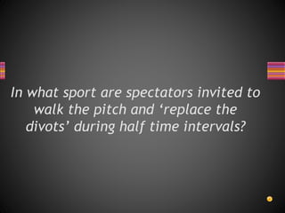 In what sport are spectators invited to
walk the pitch and ‘replace the
divots’ during half time intervals?
 