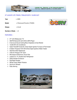 27' LUXURY LITE TRAVEL TRAILER WITH 1 SLIDE­OUT 

Year                      :­ 2009

Model                    :­ Fleetwood Prowler 2702BS

Sleeps                   :­ 6 to 8

Number of Beds    :­ 5 

FEATURES :­

        27" LCD Widescreen TV
        AM/FM Stereo/CD with DVD & MP3 Player
        6 Surround Sound Ceiling Mount Speakers & Sub Woofer
        13,500 BTU Air Conditioner
        Hydro Flame® Forced Air, Direct Spark Ignition Furnace w/Thermostat
        6­Gallon Propane/110V DSI (Direct Spark Ignition) Water Heater
        Stainless Steel Appliances
        3­Burner Range w/16" Oven
        Microwave w/Electronic Touch Pad
        Large 8 Cu. Ft. Double Door Refrigerator
        Glass Shower Enclosure
        Day/Night Shades
        Whole Coach Water Filtration
        Aluminum Wheels
        Patio Awning 
 