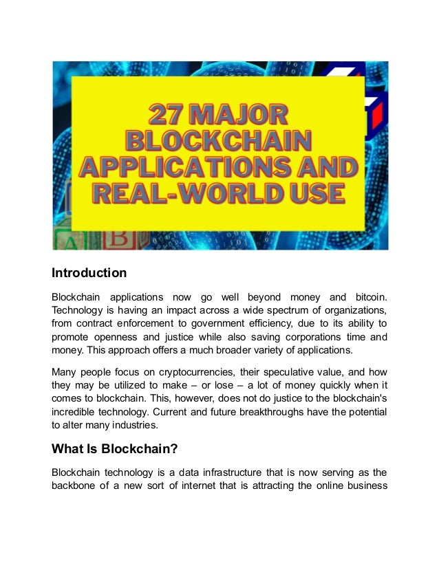 Introduction
Blockchain applications now go well beyond money and bitcoin.
Technology is having an impact across a wide spectrum of organizations,
from contract enforcement to government efficiency, due to its ability to
promote openness and justice while also saving corporations time and
money. This approach offers a much broader variety of applications.
Many people focus on cryptocurrencies, their speculative value, and how
they may be utilized to make – or lose – a lot of money quickly when it
comes to blockchain. This, however, does not do justice to the blockchain's
incredible technology. Current and future breakthroughs have the potential
to alter many industries.
What Is Blockchain?
Blockchain technology is a data infrastructure that is now serving as the
backbone of a new sort of internet that is attracting the online business
 