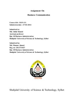 Assignment On
Business Communication
Course title : BAN-111
Submission date : 27-02-2014
Submitted to:
Md. Abdul Hamid
Assistant professor
Dpt. Of Business Administration
Shahjalal Universityof Science & Technology, Sylhet
Submitted by:
Md. Mamun Ahmed
Reg. no- 2012731027
Dpt. Of Business Administration
Shahjalal Universityof Science & Technology, Sylhet
Shahjalal University of Science & Technology, Sylhet
 
