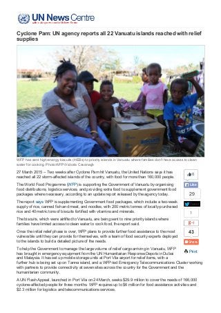 01/04/2015 United Nations News Centre - Cyclone Pam: UN agency reports all 22 Vanuatu islands reached with relief supplies
http://www.un.org/apps/news/story.asp?NewsID=50440#.VRspZ3WUf0o 1/4
Tweet
29
1
43
 Print
Cyclone Pam: UN agency reports all 22 Vanuatu islands reached with relief
supplies
WFP has sent high­energy biscuits (HEBs) to priority islands in Vanuatu where families don't have access to clean
water for cooking. Photo:WFP/Victoria Cavanagh
27 March 2015 – Two weeks after Cyclone Pam hit Vanuatu, the United Nations says it has
reached all 22 storm­affected islands of the country, with food for more than 160,000 people.
The World Food Programme (WFP) is supporting the Government of Vanuatu by organising
food distributions, logistics services, and providing extra food to supplement government food
packages where necessary, according to an update report released by the agency today.
The report says WFP is supplementing Government food packages, which include a two­week
supply of rice, canned fish and meat, and noodles, with 200 metric tonnes of locally­purchased
rice and 40 metric tons of biscuits fortified with vitamins and minerals.
The biscuits, which were airlifted to Vanuatu, are being sent to nine priority islands where
families have limited access to clean water to cook food, the report said.
Once the initial relief phase is over, WFP plans to provide further food assistance to the most
vulnerable until they can provide for themselves, with a team of food security experts deployed
to the islands to build a detailed picture of the needs.
To help the Government to manage the large volume of relief cargo arriving in Vanuatu, WFP
has brought in emergency equipment from the UN Humanitarian Response Depots in Dubai
and Malaysia. It has set up mobile storage units at Port Vila airport for relief items, with a
further hub is being set up on Tanna island, and a WFP­led Emergency Telecommunications Cluster working
with partners to provide connectivity at seven sites across the country for the Government and the
humanitarian community.
A UN Flash Appeal, launched in Port Vila on 24 March, seeks $29.9 million to cover the needs of 166,000
cyclone­affected people for three months. WFP requires up to $6 million for food assistance activities and
$2.3 million for logistics and telecommunications services.
6
Like
 