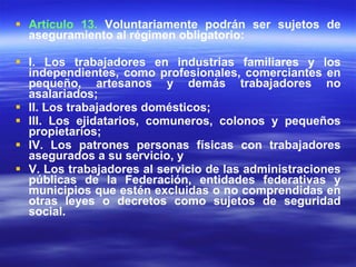Artículo 13.  Voluntariamente podrán ser sujetos de aseguramiento al régimen obligatorio: I. Los trabajadores en industrias familiares y los independientes, como profesionales, comerciantes en pequeño, artesanos y demás trabajadores no asalariados; II. Los trabajadores domésticos; III. Los ejidatarios, comuneros, colonos y pequeños propietarios; IV. Los patrones personas físicas con trabajadores asegurados a su servicio, y V. Los trabajadores al servicio de las administraciones públicas de la Federación, entidades federativas y municipios que estén excluidas o no comprendidas en otras leyes o decretos como sujetos de seguridad social. 