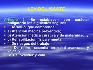 LEY DEL ISSSTE Artículo 3.  Se establecen con carácter obligatorio los siguientes seguros: I. De salud, que comprende: a) Atención médica preventiva; b) Atención médica curativa y de maternidad, y c) Rehabilitación física y mental; II. De riesgos del trabajo; III. De retiro, cesantía en edad avanzada y vejez, y IV. De invalidez y vida. 