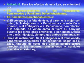 Artículo 6.  Para los efectos de esta Ley, se entenderá por: VIII. Derechohabiente, a los Trabajadores, Pensionados y Familiares Derechohabientes; XII. Familiares Derechohabientes a: a) El cónyuge, o a falta de éste, el varón o la mujer con quien, la Trabajadora o la Pensionada con relación al primero, o el Trabajador o el Pensionado, con relación a la segunda, ha vivido como si fuera su cónyuge durante los cinco años anteriores o con quien tuviese uno o más hijos(as), siempre que ambos permanezcan libres de matrimonio. Si el Trabajador o el Pensionado, tiene varias concubinas o concubinarios, según sea el caso, ninguno de estos dos últimos sujetos tendrá derecho a los seguros, prestaciones y servicios previstos en esta Ley; 