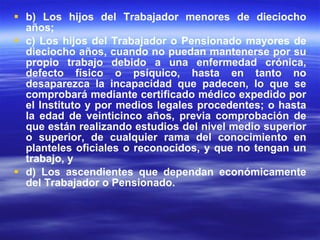 b) Los hijos del Trabajador menores de dieciocho años; c) Los hijos del Trabajador o Pensionado mayores de dieciocho años, cuando no puedan mantenerse por su propio trabajo debido a una enfermedad crónica, defecto físico o psíquico, hasta en tanto no desaparezca la incapacidad que padecen, lo que se comprobará mediante certificado médico expedido por el Instituto y por medios legales procedentes; o hasta la edad de veinticinco años, previa comprobación de que están realizando estudios del nivel medio superior o superior, de cualquier rama del conocimiento en planteles oficiales o reconocidos, y que no tengan un trabajo, y d) Los ascendientes que dependan económicamente del Trabajador o Pensionado. 